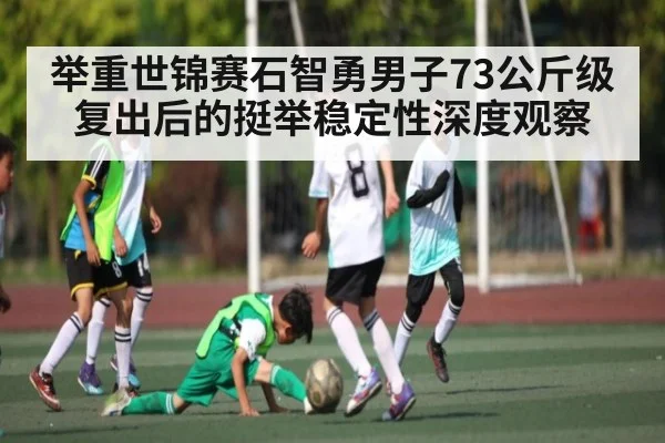 举重世锦赛石智勇男子73公斤级复出后的挺举稳定性深度观察