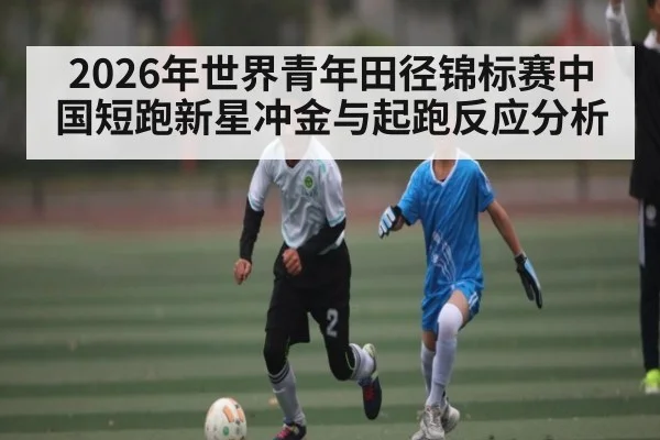 2026年世界青年田径锦标赛中国短跑新星冲金与起跑反应分析（xingkong）