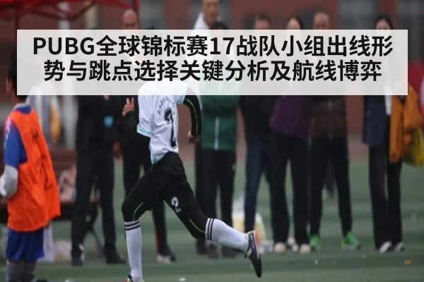 PUBG全球锦标赛17战队小组出线形势与跳点选择关键分析及航线博弈（xingkong）