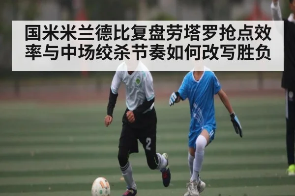 国米米兰德比复盘劳塔罗抢点效率与中场绞杀节奏如何改写胜负（xingkong）